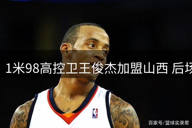 1米98高控卫王俊杰加盟山西 后场阵容迎来强力补强